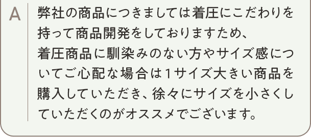 弊社の商品につきましては着圧にこだわりを持って商品開発をしておりますため、着圧商品に馴染みのない方やサイズ感についてご心配な場合は1サイズ大きい商品を購入していただき、徐々にサイズを小さくしていただくのがオススメでございます。